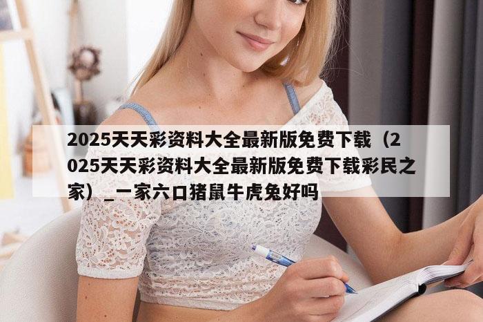 2025天天彩资料大全最新版免费下载（2025天天彩资料大全最新版免费下载彩民之家）_一家六口猪鼠牛虎兔好吗